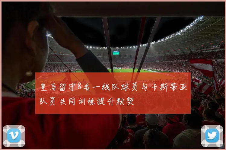 皇马留守8名一线队球员与卡斯蒂亚队员共同训练提升默契