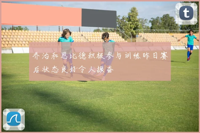 乔治和恩比德积极参与训练昨日赛后状态良好令人振奋