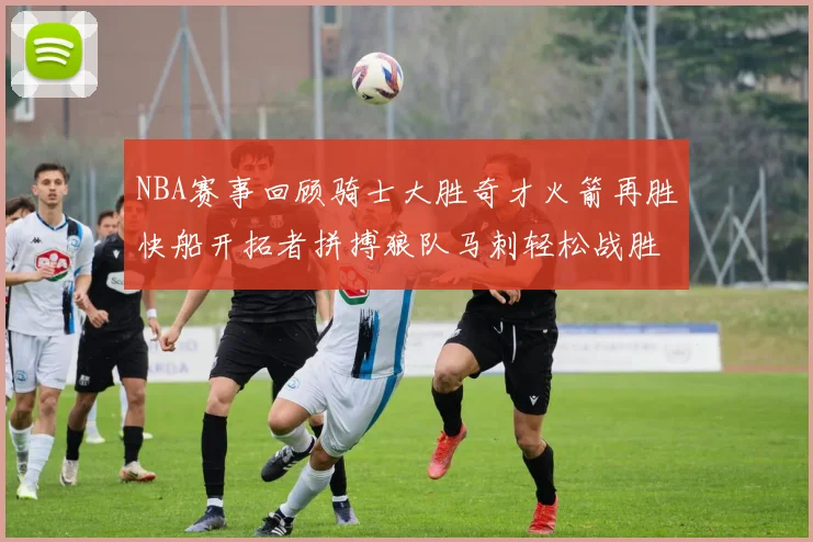 NBA赛事回顾骑士大胜奇才火箭再胜快船开拓者拼搏狼队马刺轻松战胜勇士
