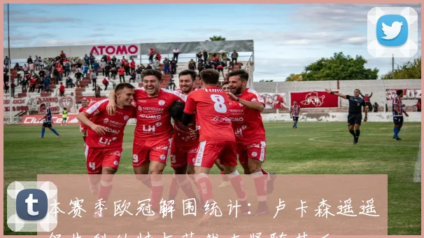 本赛季欧冠解围统计：卢卡森遥遥领先科纳特与范戴克紧随其后