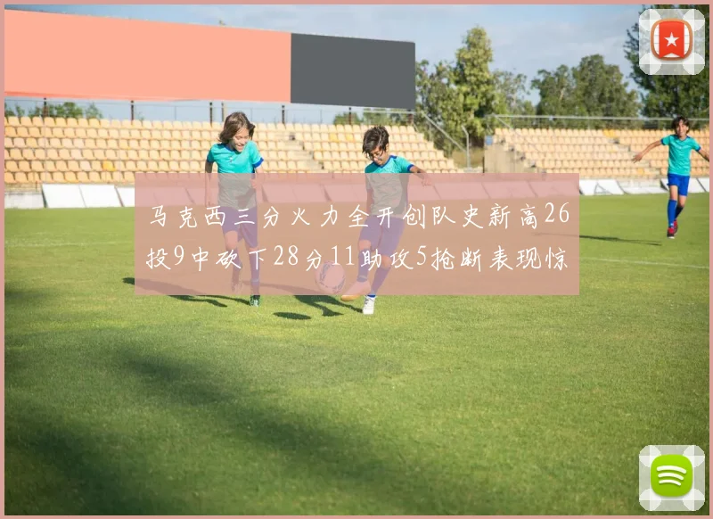 马克西三分火力全开创队史新高26投9中砍下28分11助攻5抢断表现惊艳