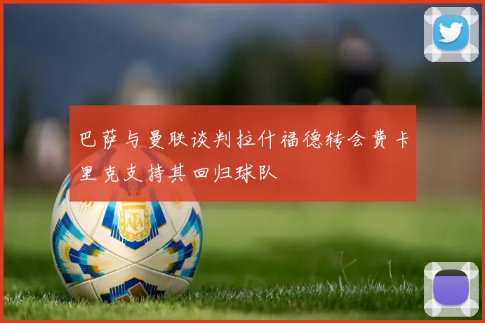 巴萨与曼联谈判拉什福德转会费卡里克支持其回归球队