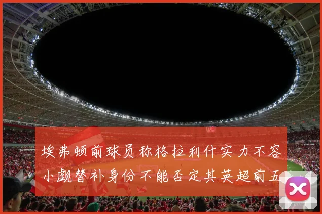 埃弗顿前球员称格拉利什实力不容小觑替补身份不能否定其英超前五地位