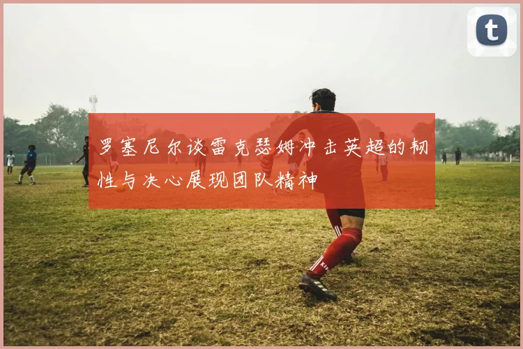 罗塞尼尔谈雷克瑟姆冲击英超的韧性与决心展现团队精神