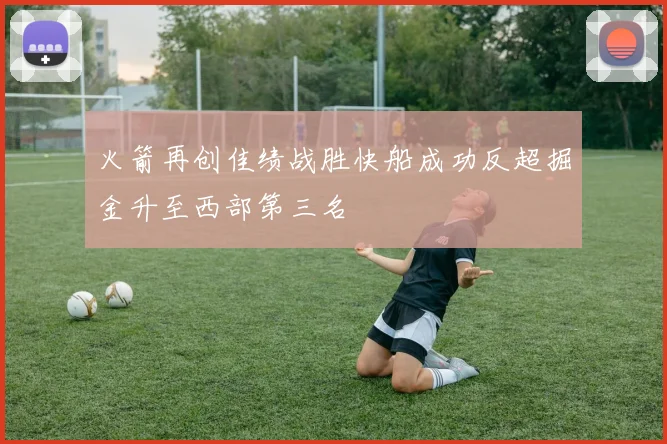 火箭再创佳绩战胜快船成功反超掘金升至西部第三名