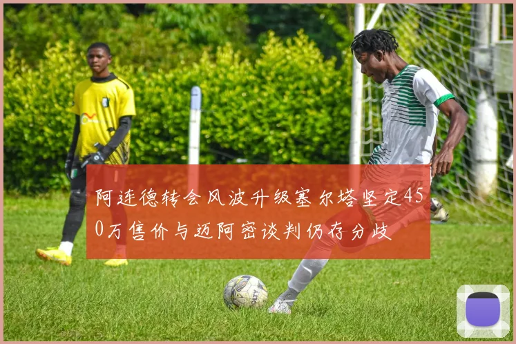 阿连德转会风波升级塞尔塔坚定450万售价与迈阿密谈判仍存分歧