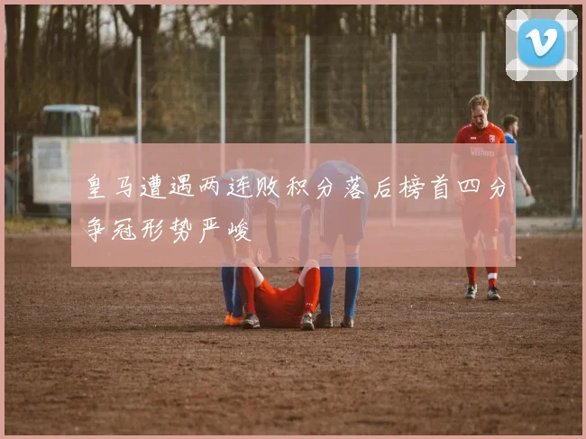 皇马遭遇两连败积分落后榜首四分争冠形势严峻