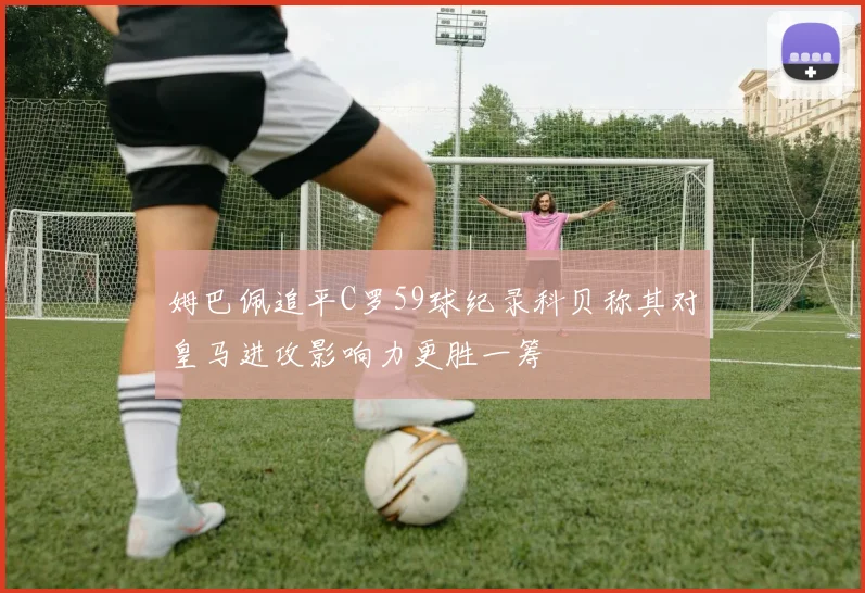 姆巴佩追平C罗59球纪录科贝称其对皇马进攻影响力更胜一筹