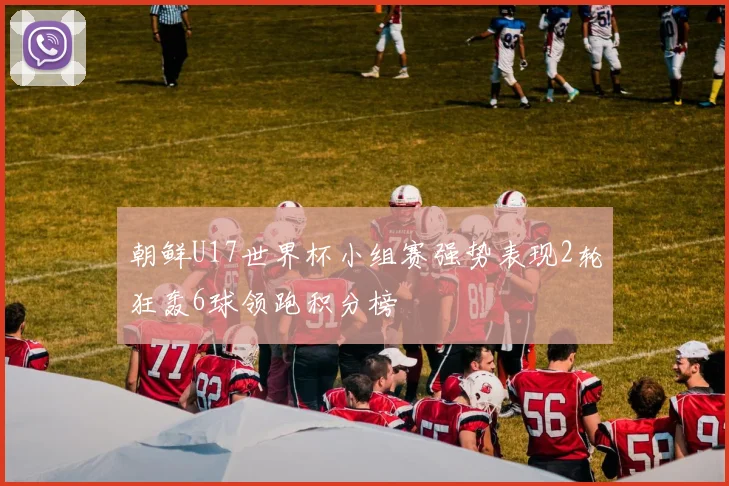 朝鲜U17世界杯小组赛强势表现2轮狂轰6球领跑积分榜