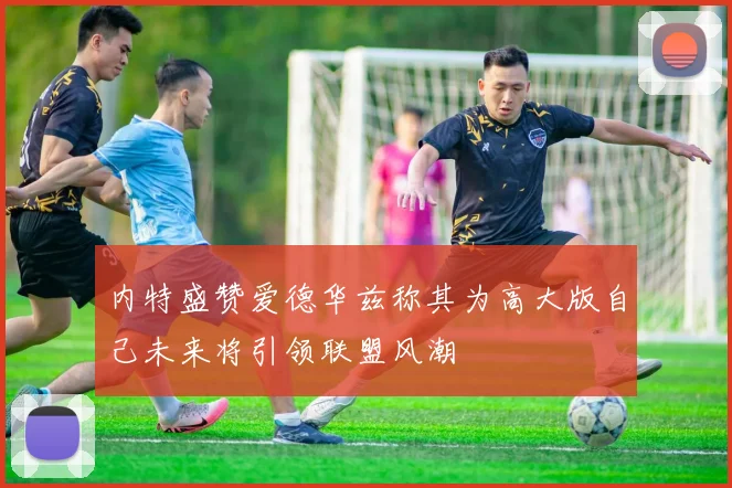 内特盛赞爱德华兹称其为高大版自己未来将引领联盟风潮