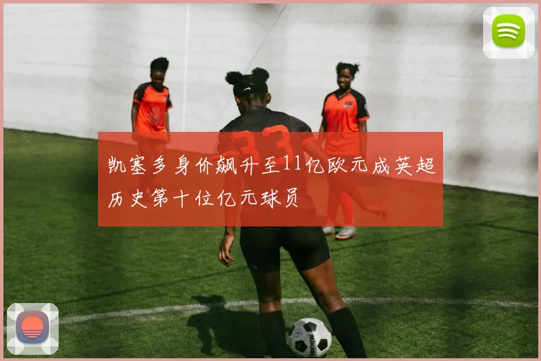 凯塞多身价飙升至11亿欧元成英超历史第十位亿元球员