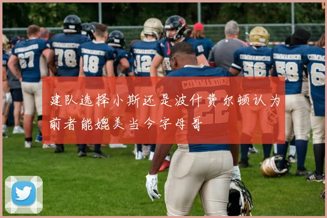 建队选择小斯还是波什费尔顿认为前者能媲美当今字母哥