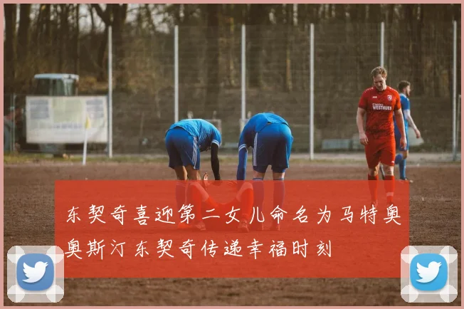 东契奇喜迎第二女儿命名为马特奥奥斯汀东契奇传递幸福时刻