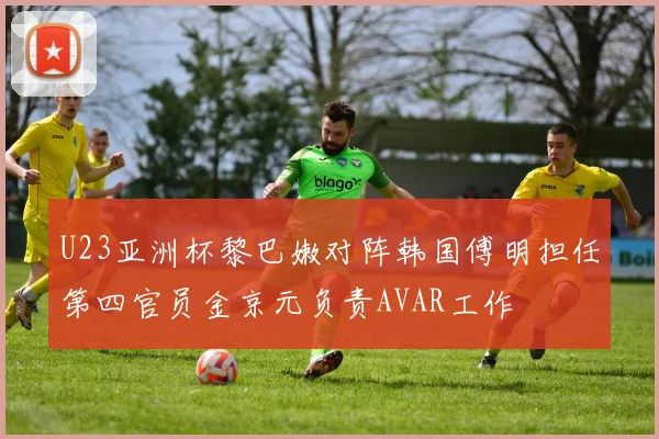 U23亚洲杯黎巴嫩对阵韩国傅明担任第四官员金京元负责AVAR工作