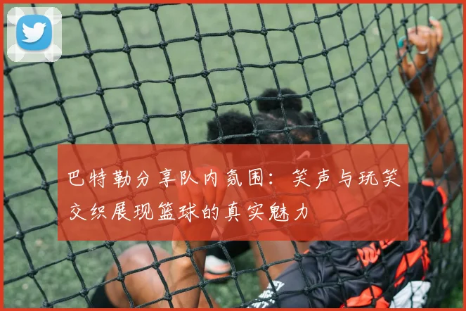 巴特勒分享队内氛围：笑声与玩笑交织展现篮球的真实魅力