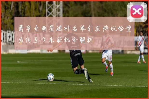 萧华全明星递补名单引发热议哈登为何至今未获机会解析