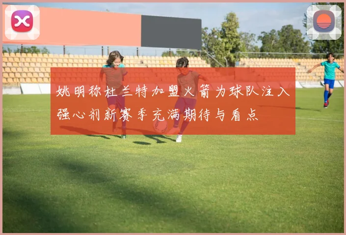 姚明称杜兰特加盟火箭为球队注入强心剂新赛季充满期待与看点