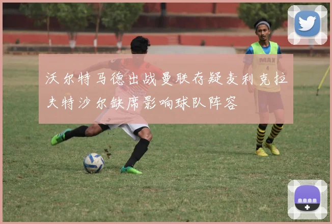 沃尔特马德出战曼联存疑麦利克拉夫特沙尔缺席影响球队阵容