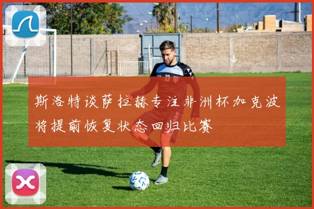 斯洛特谈萨拉赫专注非洲杯加克波将提前恢复状态回归比赛