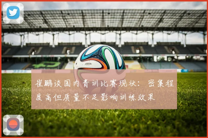 崔鹏谈国内青训比赛现状：密集程度高但质量不足影响训练效果