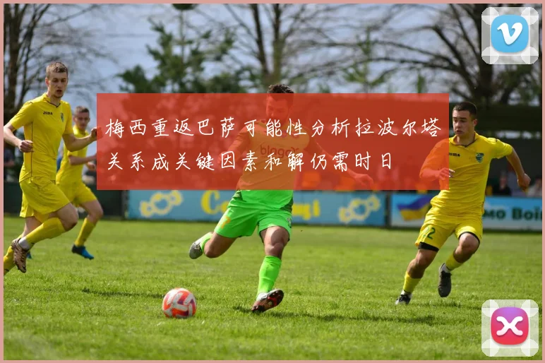 梅西重返巴萨可能性分析拉波尔塔关系成关键因素和解仍需时日