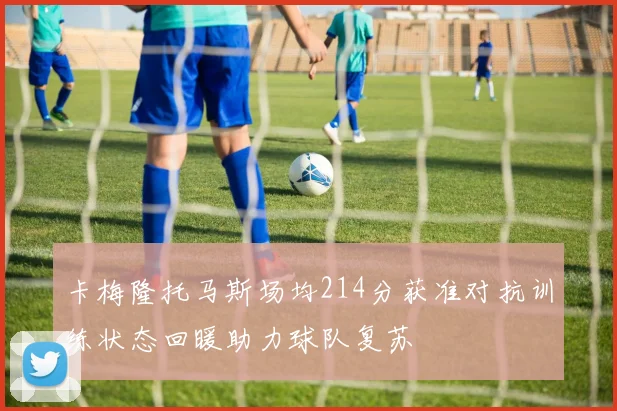 卡梅隆托马斯场均214分获准对抗训练状态回暖助力球队复苏