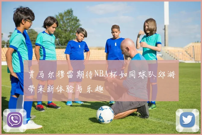 贾马尔穆雷期待NBA杯如同球队郊游带来新体验与乐趣