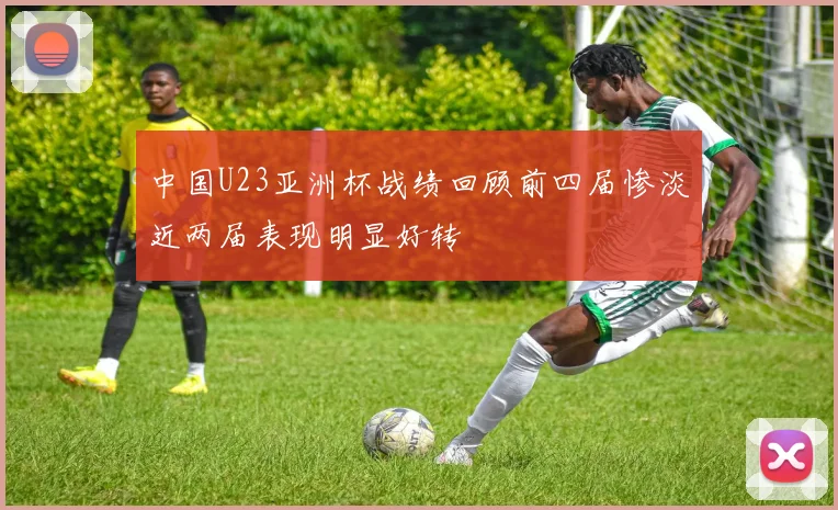 中国U23亚洲杯战绩回顾前四届惨淡近两届表现明显好转