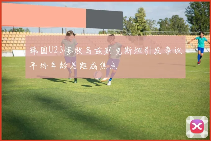 韩国U23惨败乌兹别克斯坦引发争议平均年龄差距成焦点