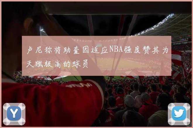 卢尼称将助奎因适应NBA强度赞其为天赋极高的球员