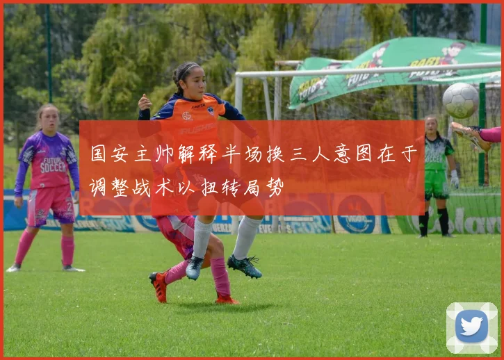 国安主帅解释半场换三人意图在于调整战术以扭转局势
