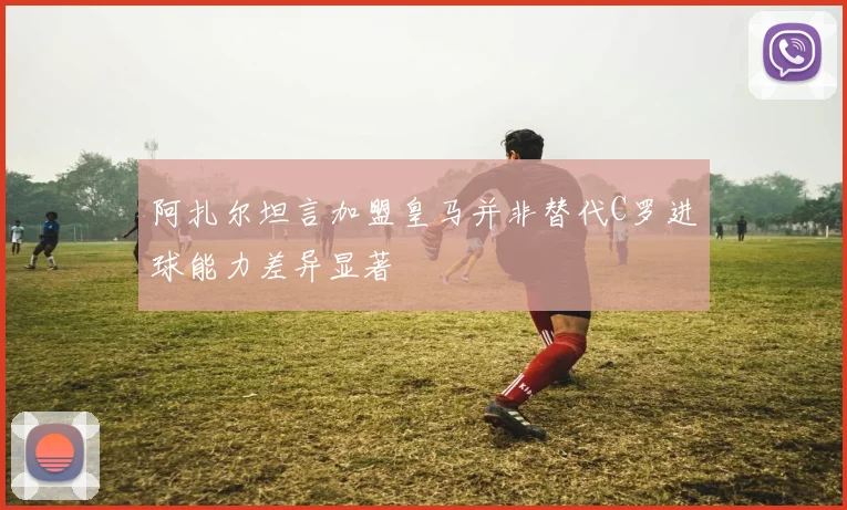 阿扎尔坦言加盟皇马并非替代C罗进球能力差异显著