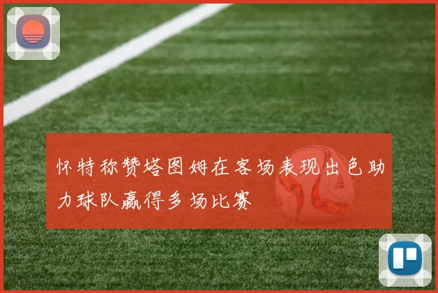怀特称赞塔图姆在客场表现出色助力球队赢得多场比赛