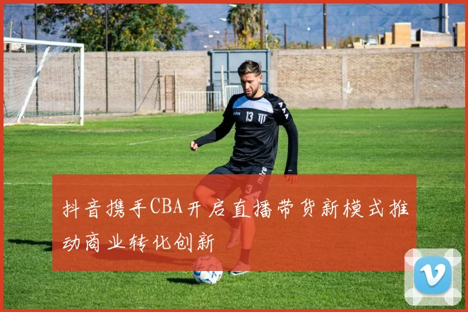 抖音携手CBA开启直播带货新模式推动商业转化创新