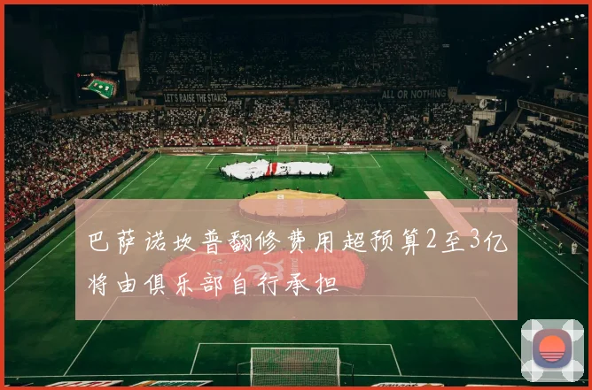 巴萨诺坎普翻修费用超预算2至3亿将由俱乐部自行承担
