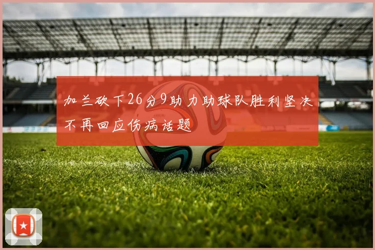 加兰砍下26分9助力助球队胜利坚决不再回应伤病话题