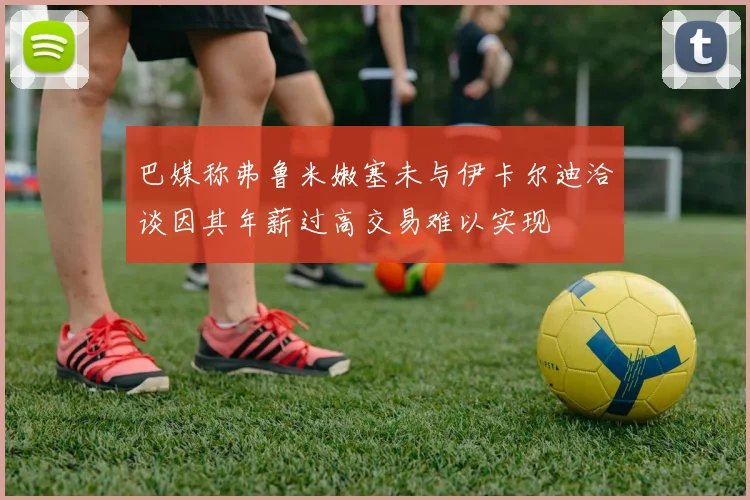 巴媒称弗鲁米嫩塞未与伊卡尔迪洽谈因其年薪过高交易难以实现