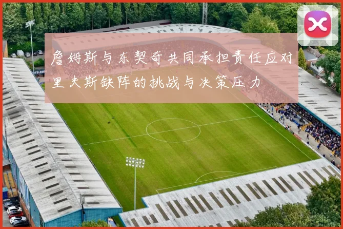 詹姆斯与东契奇共同承担责任应对里夫斯缺阵的挑战与决策压力