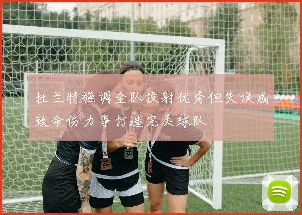杜兰特强调全队投射优秀但失误成致命伤力争打造完美球队