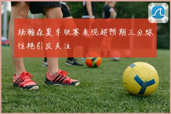 杨瀚森夏季联赛表现超预期三分球惊艳引发关注