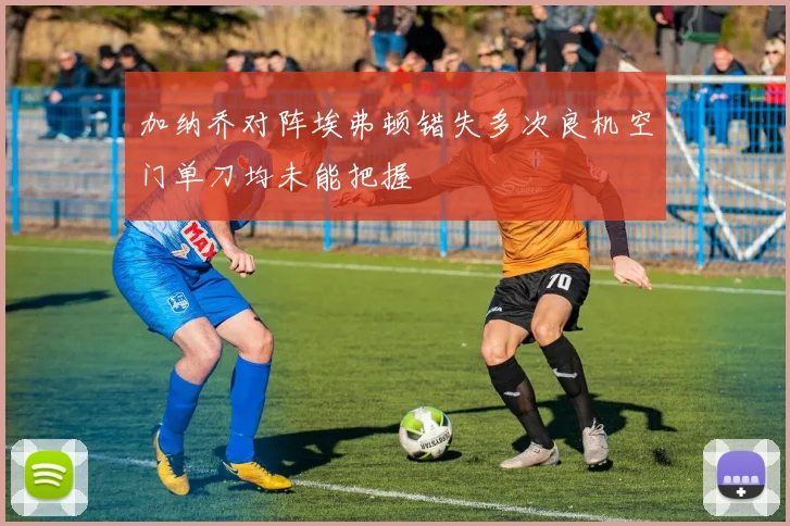 加纳乔对阵埃弗顿错失多次良机空门单刀均未能把握