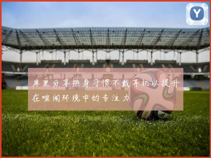 库里分享热身习惯不戴耳机以提升在喧闹环境中的专注力