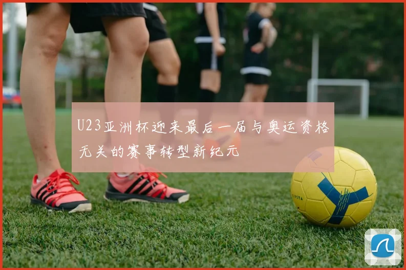U23亚洲杯迎来最后一届与奥运资格无关的赛事转型新纪元