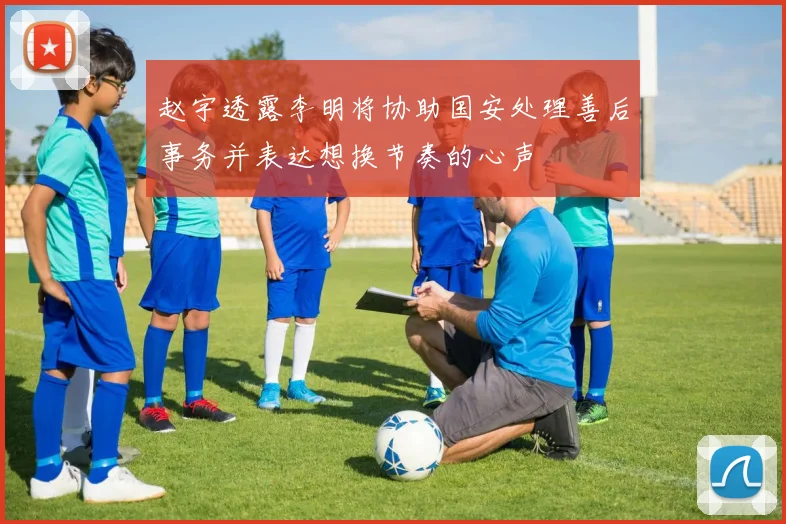 赵宇透露李明将协助国安处理善后事务并表达想换节奏的心声