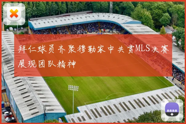 拜仁球员齐聚穆勒家中共赏MLS决赛展现团队精神