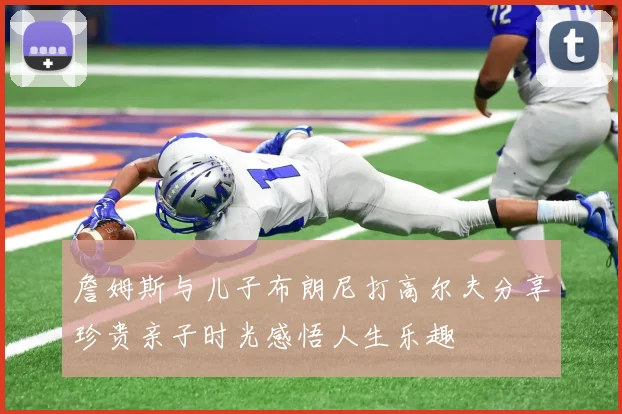 詹姆斯与儿子布朗尼打高尔夫分享珍贵亲子时光感悟人生乐趣