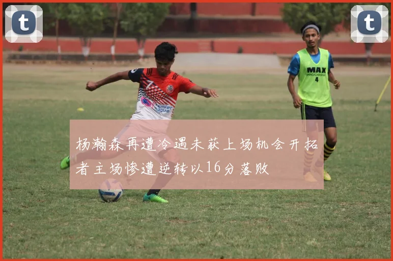 杨瀚森再遭冷遇未获上场机会开拓者主场惨遭逆转以16分落败