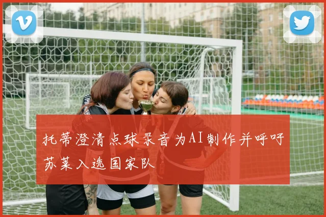 托蒂澄清点球录音为AI制作并呼吁苏莱入选国家队