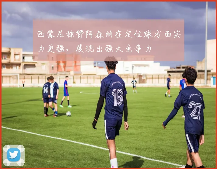 西蒙尼称赞阿森纳在定位球方面实力更强，展现出强大竞争力