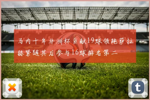 马内十年非洲杯贡献19球领跑萨拉赫紧随其后参与16球排名第二
